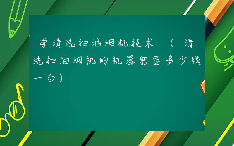 学清洗抽油烟机技术 (清洗抽油烟机的机器需要多少钱一台)